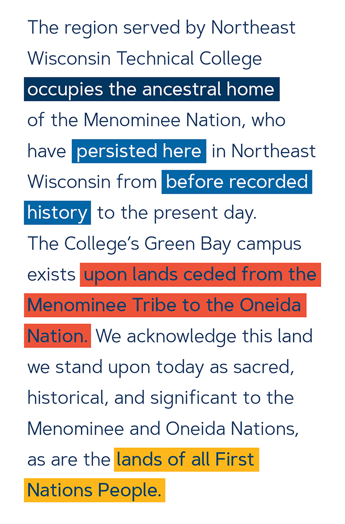 The region served by Northeast Wisconsin Technical College occupies the ancestral home of the Menominee Nation, who have persisted here in Northeast Wisconsin from before recorded history to the present day. The College's Green Bay campus exists upon lands ceded from the Menominee Tribe to the Oneida Nation. We acknowledge this land we stand upon today as sacred, historical, and significant to the Menominee and Oneida Nations, as are the lands of all First Nations People. 
