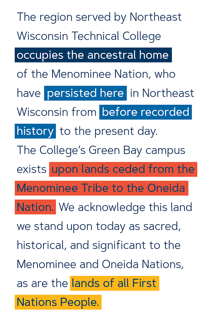 The region served by Northeast Wisconsin Technical College occupies the ancestral home of the Menominee Nation, who have persisted here in Northeast Wisconsin from before recorded history to the present day. The College's Green Bay campus exists upon lands ceded from the Menominee Tribe to the Oneida Nation. We acknowledge this land we stand upon today as sacred, historical, and significant to the Menominee and Oneida Nations, as are the lands of all First Nations People.