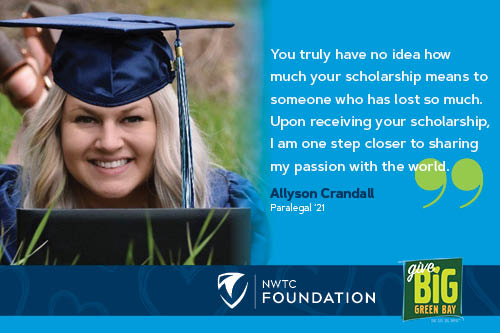 "You truly have no idea how much your scholarship means to someone who has lost so much. Upon receiving your scholarship, I am one step closer to sharing my passion with the world."  by Allyson Crandall Paralegal 2021.  NWTC Foundation. Give Big Green Bay
